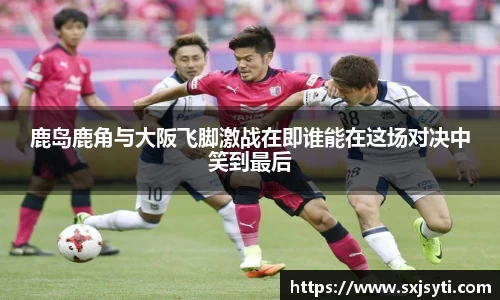 鹿岛鹿角与大阪飞脚激战在即谁能在这场对决中笑到最后